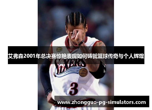 艾弗森2001年总决赛惊艳表现如何铸就篮球传奇与个人辉煌 艾弗森2001年总决赛惊艳表现如何铸就篮球传奇与个人辉煌
