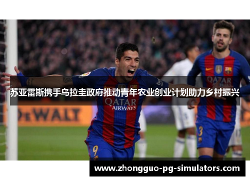 苏亚雷斯携手乌拉圭政府推动青年农业创业计划助力乡村振兴 苏亚雷斯携手乌拉圭政府推动青年农业创业计划助力乡村振兴