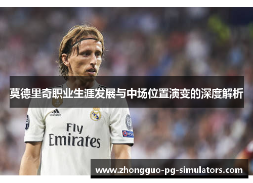 莫德里奇职业生涯发展与中场位置演变的深度解析 莫德里奇职业生涯发展与中场位置演变的深度解析