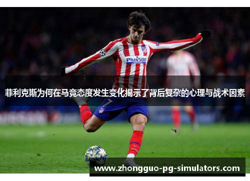 菲利克斯为何在马竞态度发生变化揭示了背后复杂的心理与战术因素