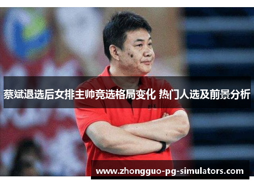 蔡斌退选后女排主帅竞选格局变化 热门人选及前景分析 蔡斌退选后女排主帅竞选格局变化 热门人选及前景分析