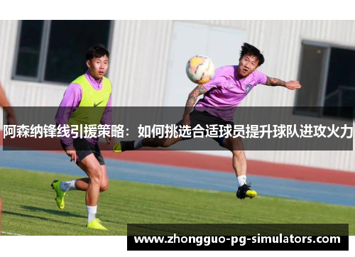 阿森纳锋线引援策略:如何挑选合适球员提升球队进攻火力 阿森纳锋线引援策略:如何挑选合适球员提升球队进攻火力