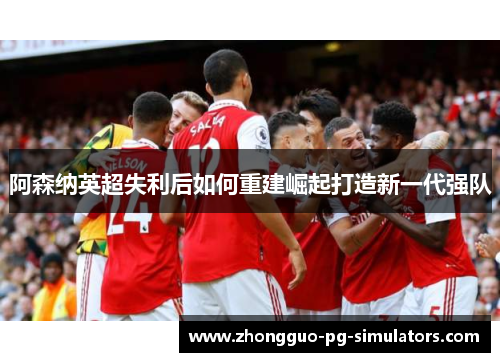 阿森纳英超失利后如何重建崛起打造新一代强队 阿森纳英超失利后如何重建崛起打造新一代强队