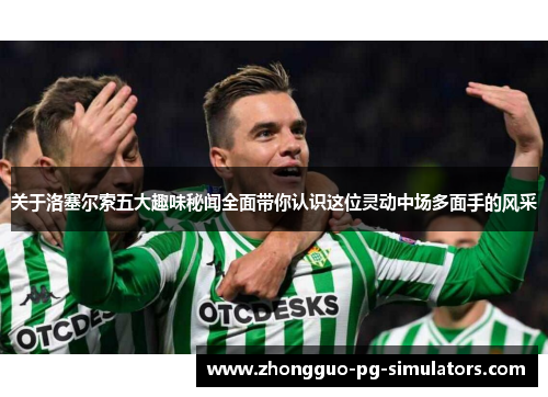 关于洛塞尔索五大趣味秘闻全面带你认识这位灵动中场多面手的风采 关于洛塞尔索五大趣味秘闻全面带你认识这位灵动中场多面手的风采