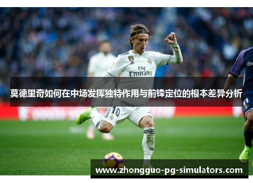 莫德里奇如何在中场发挥独特作用与前锋定位的根本差异分析 莫德里奇如何在中场发挥独特作用与前锋定位的根本差异分析