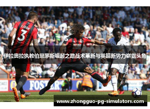 伊拉奥拉执教伯恩茅斯崛起之路战术革新与英超新势力崭露头角 伊拉奥拉执教伯恩茅斯崛起之路战术革新与英超新势力崭露头角