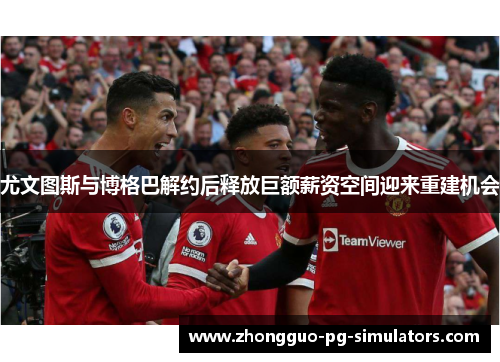 尤文图斯与博格巴解约后释放巨额薪资空间迎来重建机会