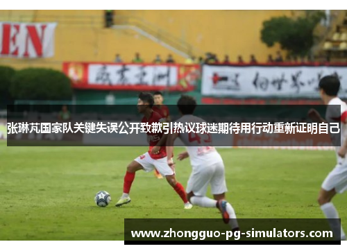 张琳芃国家队关键失误公开致歉引热议球迷期待用行动重新证明自己 张琳芃国家队关键失误公开致歉引热议球迷期待用行动重新证明自己