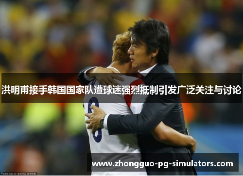 洪明甫接手韩国国家队遭球迷强烈抵制引发广泛关注与讨论