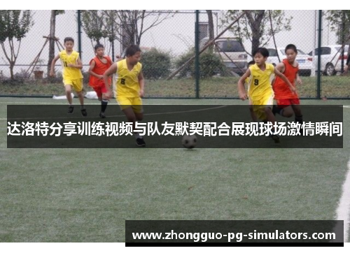 达洛特分享训练视频与队友默契配合展现球场激情瞬间