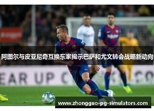阿图尔与皮亚尼奇互换东家揭示巴萨和尤文转会战略新动向