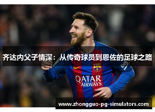 齐达内父子情深:从传奇球员到恩佐的足球之路 齐达内父子情深:从传奇球员到恩佐的足球之路