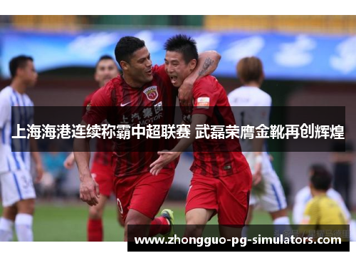 上海海港连续称霸中超联赛 武磊荣膺金靴再创辉煌 上海海港连续称霸中超联赛 武磊荣膺金靴再创辉煌